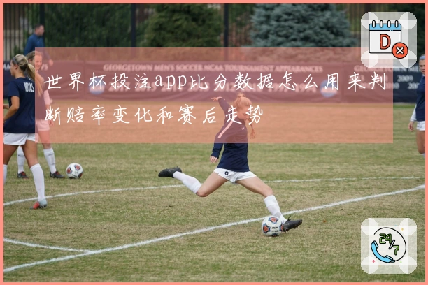 世界杯投注app比分数据怎么用来判断赔率变化和赛后走势