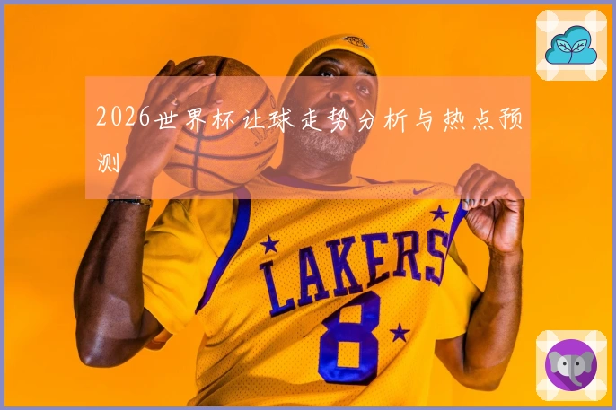 2026世界杯让球走势分析与热点预测